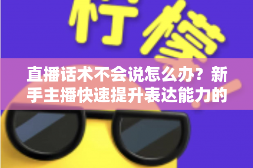 直播话术不会说怎么办?新手主播快速提升表达能力的实战攻略 直播话术不会说怎么办?新手主播快速提升表达能力的实战攻略