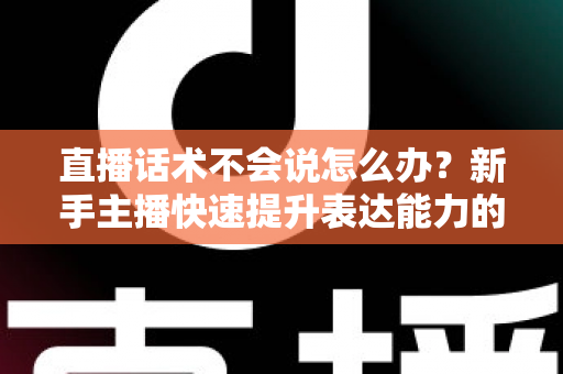直播话术不会说怎么办?新手主播快速提升表达能力的实战攻略 直播话术不会说怎么办?新手主播快速提升表达能力的实战攻略