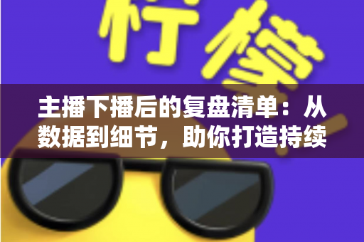 主播下播后的复盘清单:从数据到细节,助你打造持续增长的直播间 主播下播后的复盘清单:从数据到细节,助你打造持续增长的直播间
