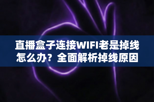 直播盒子连接WIFI老是掉线怎么办？全面解析掉线原因与实用解决方案