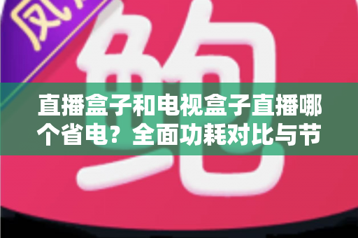 直播盒子和电视盒子直播哪个省电?全面功耗对比与节能选购攻略 直播盒子和电视盒子直播哪个省电?全面功耗对比与节能选购攻略