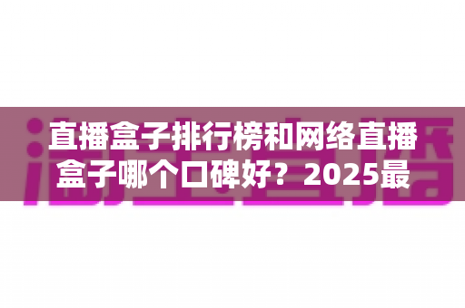 直播盒子排行榜和网络直播盒子哪个口碑好?2025最新热门机型口碑全面解析与实用选购指南 直播盒子排行榜和网络直播盒子哪个口碑好?2025最新热门机型口碑全面解析与实用选购指南