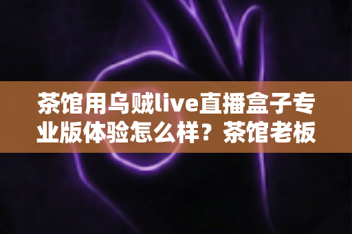茶馆用乌贼live直播盒子专业版体验怎么样?茶馆老板深度实测:画质、稳定性与性价比全解析 茶馆用乌贼live直播盒子专业版体验怎么样?茶馆老板深度实测:画质、稳定性与性价比全解析