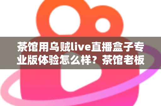 茶馆用乌贼live直播盒子专业版体验怎么样?茶馆老板深度实测:画质、稳定性与性价比全解析 茶馆用乌贼live直播盒子专业版体验怎么样?茶馆老板深度实测:画质、稳定性与性价比全解析