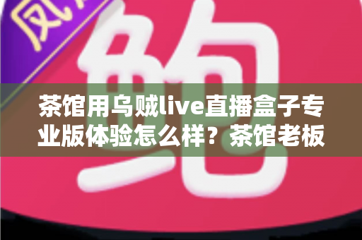茶馆用乌贼live直播盒子专业版体验怎么样?茶馆老板深度实测:画质、稳定性与性价比全解析 茶馆用乌贼live直播盒子专业版体验怎么样?茶馆老板深度实测:画质、稳定性与性价比全解析