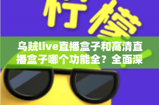 乌贼live直播盒子和高清直播盒子哪个功能全?全面深度对比评测与选购指南一文看懂 乌贼live直播盒子和高清直播盒子哪个功能全?全面深度对比评测与选购指南一文看懂