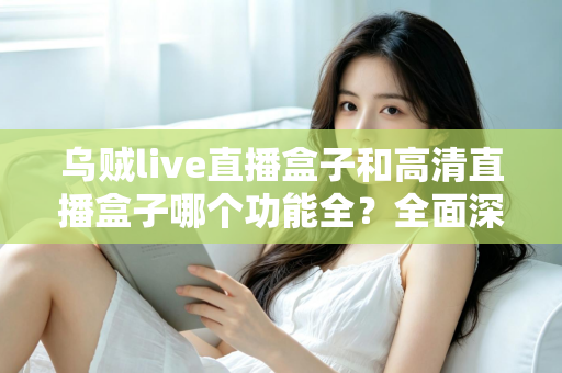 乌贼live直播盒子和高清直播盒子哪个功能全？全面深度对比评测与选购指南一文看懂
