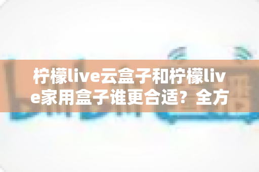 柠檬live云盒子和柠檬live家用盒子谁更合适？全方位深度对比帮你一次选对不踩坑！