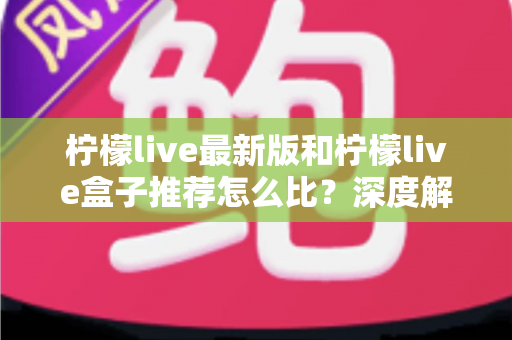 柠檬live最新版和柠檬live盒子推荐怎么比？深度解析两大版本的优劣与选择指南