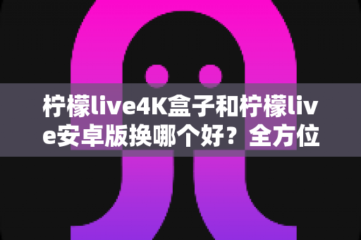 柠檬live4K盒子和柠檬live安卓版换哪个好？全方位深度对比与选购指南