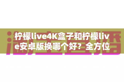 柠檬live4K盒子和柠檬live安卓版换哪个好？全方位深度对比与选购指南