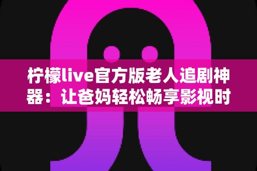 柠檬live官方版老人追剧神器:让爸妈轻松畅享影视时光的贴心之选 柠檬live官方版老人追剧神器:让爸妈轻松畅享影视时光的贴心之选