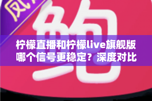 柠檬直播和柠檬live旗舰版哪个信号更稳定？深度对比分析与实用选择指南