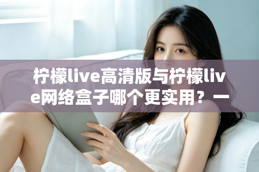 柠檬live高清版与柠檬live网络盒子哪个更实用？一篇文章帮你彻底搞懂怎么选