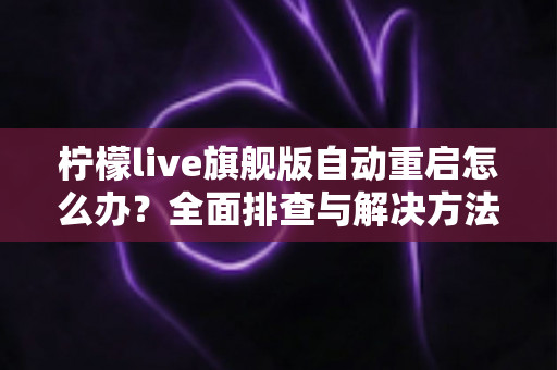 柠檬live旗舰版自动重启怎么办?全面排查与解决方法指南 柠檬live旗舰版自动重启怎么办?全面排查与解决方法指南