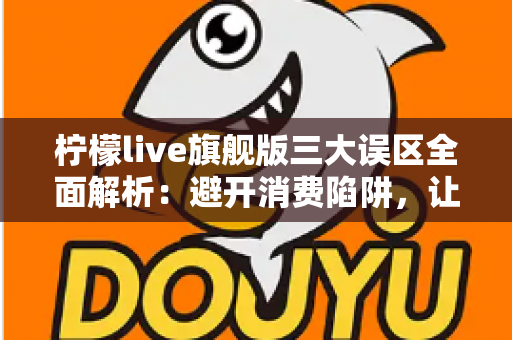 柠檬live旗舰版三大误区全面解析:避开消费陷阱,让直播体验更安心 柠檬live旗舰版三大误区全面解析:避开消费陷阱,让直播体验更安心