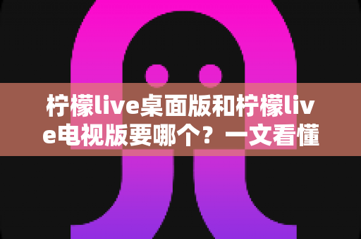 柠檬live桌面版和柠檬live电视版要哪个?一文看懂两大版本差异,选对版本不踩坑 柠檬live桌面版和柠檬live电视版要哪个?一文看懂两大版本差异,选对版本不踩坑