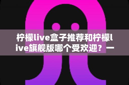 柠檬live盒子推荐和柠檬live旗舰版哪个受欢迎？一篇文章看懂两款热门设备怎么选