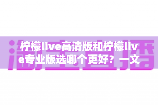 柠檬live高清版和柠檬live专业版选哪个更好？一文看懂两大版本差异，选对不踩坑