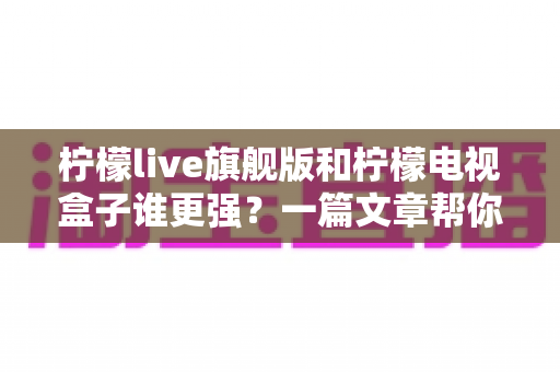 柠檬live旗舰版和柠檬电视盒子谁更强？一篇文章帮你选对大屏观影方案