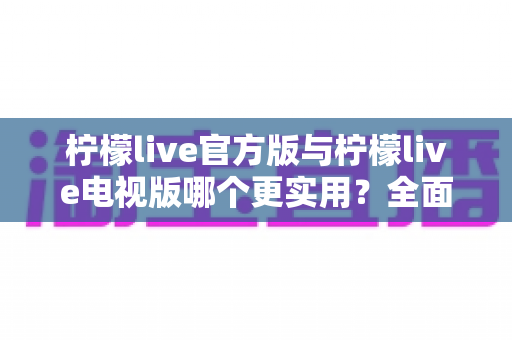 柠檬live官方版与柠檬live电视版哪个更实用？全面对比帮你找到最适合的版本