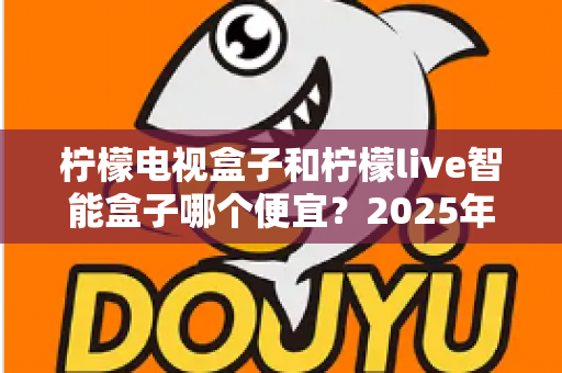 柠檬电视盒子和柠檬live智能盒子哪个便宜？2025年最新价格对比与高性价比选购全攻略