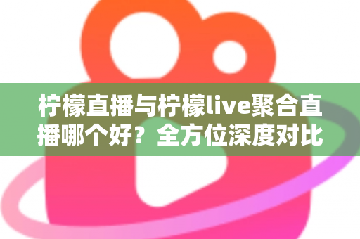 柠檬直播与柠檬live聚合直播哪个好？全方位深度对比评测，帮你快速找到最适合自己的直播平台