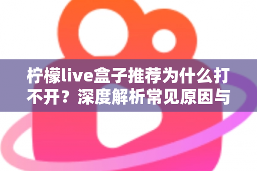 柠檬live盒子推荐为什么打不开?深度解析常见原因与实用解决指南 柠檬live盒子推荐为什么打不开?深度解析常见原因与实用解决指南