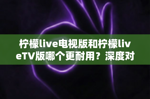 柠檬live电视版和柠檬liveTV版哪个更耐用？深度对比解析与实用选择指南