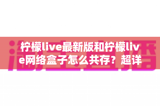 柠檬live最新版和柠檬live网络盒子怎么共存？超详细双版本安装教程与避坑指南全解析