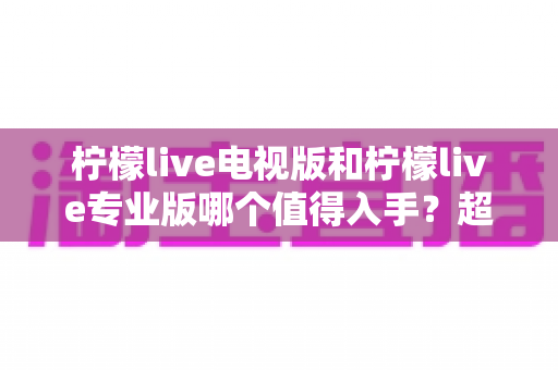 柠檬live电视版和柠檬live专业版哪个值得入手?超详细对比评测帮你一次选对不踩坑 柠檬live电视版和柠檬live专业版哪个值得入手?超详细对比评测帮你一次选对不踩坑