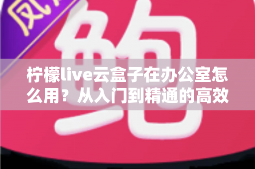柠檬live云盒子在办公室怎么用？从入门到精通的高效办公全攻略
