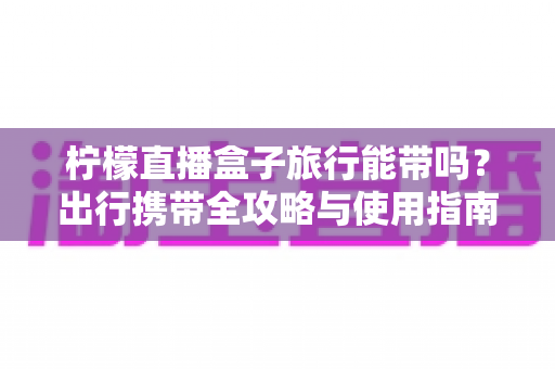 柠檬直播盒子旅行能带吗？出行携带全攻略与使用指南