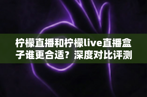柠檬直播和柠檬live直播盒子谁更合适?深度对比评测帮你选出最佳观看方案 柠檬直播和柠檬live直播盒子谁更合适?深度对比评测帮你选出最佳观看方案
