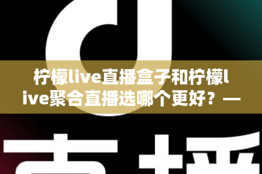 柠檬live直播盒子和柠檬live聚合直播选哪个更好？——五大维度深度对比与人群选购全指南