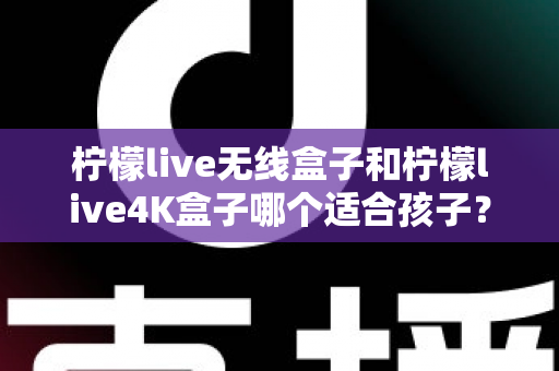 柠檬live无线盒子和柠檬live4K盒子哪个适合孩子?家长选购前的必读攻略 柠檬live无线盒子和柠檬live4K盒子哪个适合孩子?家长选购前的必读攻略