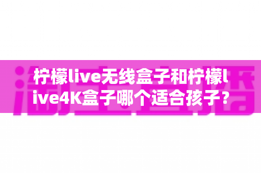 柠檬live无线盒子和柠檬live4K盒子哪个适合孩子？家长选购前的必读攻略