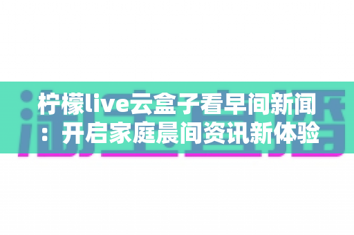 柠檬live云盒子看早间新闻：开启家庭晨间资讯新体验的完整指南