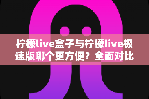 柠檬live盒子与柠檬live极速版哪个更方便？全面对比帮你选对工具