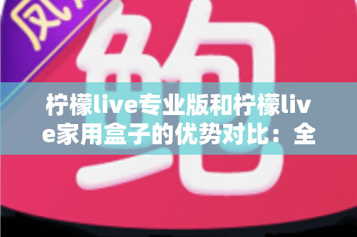 柠檬live专业版和柠檬live家用盒子的优势对比:全面解析两大产品的核心差异与选购指南 柠檬live专业版和柠檬live家用盒子的优势对比:全面解析两大产品的核心差异与选购指南