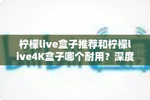 柠檬live盒子推荐和柠檬live4K盒子哪个耐用?深度对比评测,帮您选到更长久耐用的电视盒子 柠檬live盒子推荐和柠檬live4K盒子哪个耐用?深度对比评测,帮您选到更长久耐用的电视盒子