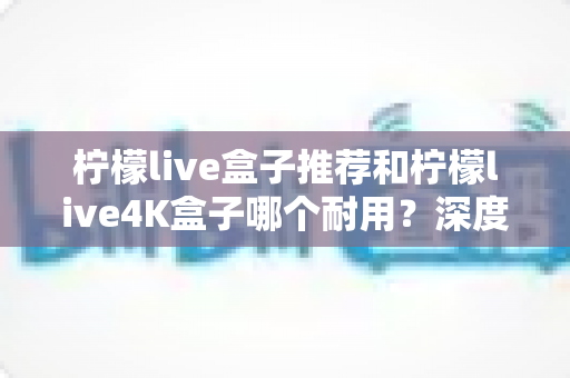 柠檬live盒子推荐和柠檬live4K盒子哪个耐用？深度对比评测，帮您选到更长久耐用的电视盒子