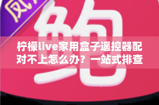 柠檬live家用盒子遥控器配对不上怎么办？一站式排查与解决攻略助您轻松恢复操控