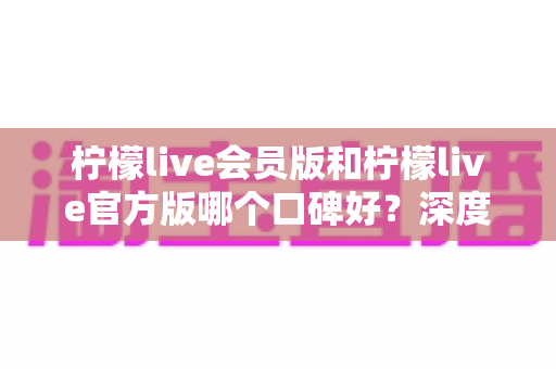 柠檬live会员版和柠檬live官方版哪个口碑好？深度对比解析帮你选对版本