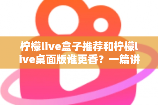 柠檬live盒子推荐和柠檬live桌面版谁更香？一篇讲透的深度对比指南，看完不再纠结