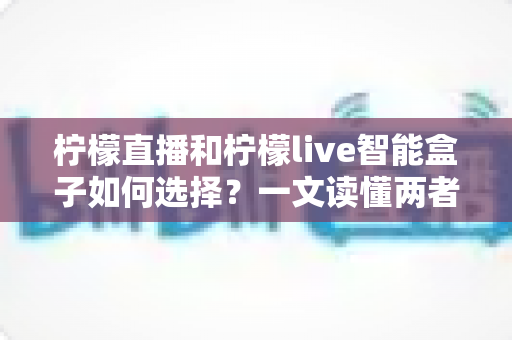 柠檬直播和柠檬live智能盒子如何选择?一文读懂两者的区别与最佳选购方案 柠檬直播和柠檬live智能盒子如何选择?一文读懂两者的区别与最佳选购方案