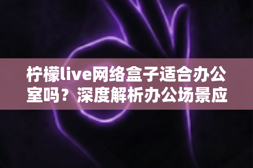 柠檬live网络盒子适合办公室吗？深度解析办公场景应用价值与实用部署指南