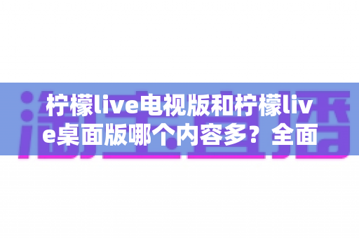 柠檬live电视版和柠檬live桌面版哪个内容多?全面对比一次看懂,选对版本不踩坑 柠檬live电视版和柠檬live桌面版哪个内容多?全面对比一次看懂,选对版本不踩坑