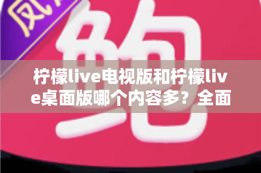 柠檬live电视版和柠檬live桌面版哪个内容多?全面对比一次看懂,选对版本不踩坑 柠檬live电视版和柠檬live桌面版哪个内容多?全面对比一次看懂,选对版本不踩坑