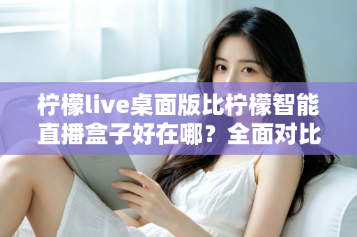 柠檬live桌面版比柠檬智能直播盒子好在哪?全面对比解析助你选对直播工具 柠檬live桌面版比柠檬智能直播盒子好在哪?全面对比解析助你选对直播工具